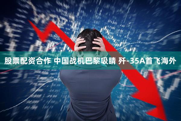 股票配资合作 中国战机巴黎吸睛 歼-35A首飞海外