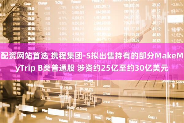 配资网站首选 携程集团-S拟出售持有的部分MakeMyTrip B类普通股 涉资约25亿至约30亿美元