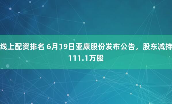 线上配资排名 6月19日亚康股份发布公告，股东减持111.1万股