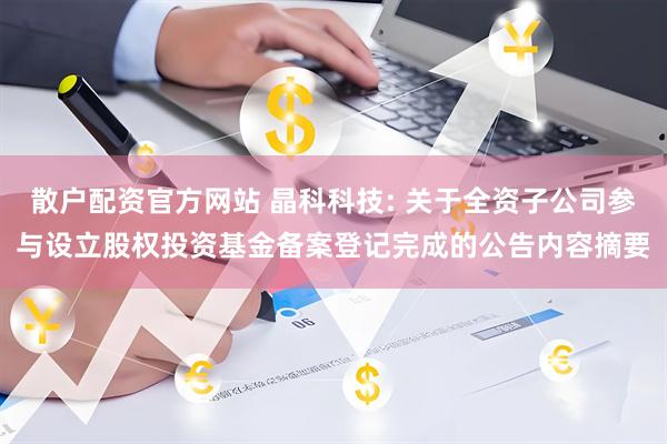 散户配资官方网站 晶科科技: 关于全资子公司参与设立股权投资基金备案登记完成的公告内容摘要
