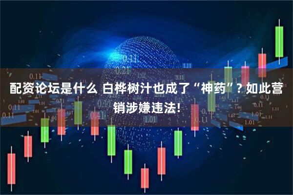 配资论坛是什么 白桦树汁也成了“神药”? 如此营销涉嫌违法!