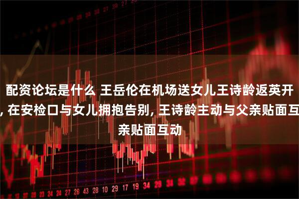 配资论坛是什么 王岳伦在机场送女儿王诗龄返英开学, 在安检口与女儿拥抱告别, 王诗龄主动与父亲贴面互动