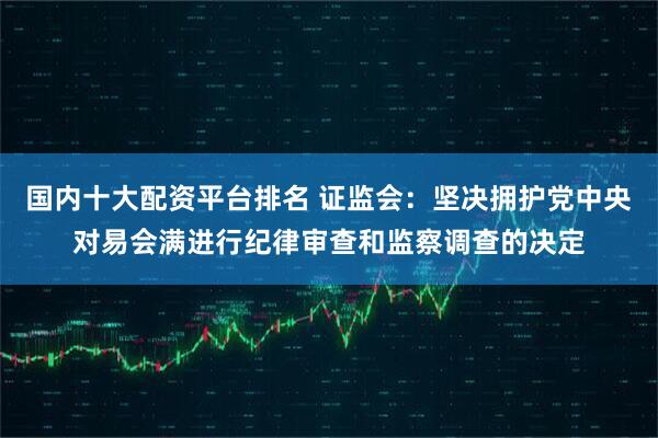 国内十大配资平台排名 证监会：坚决拥护党中央对易会满进行纪律审查和监察调查的决定
