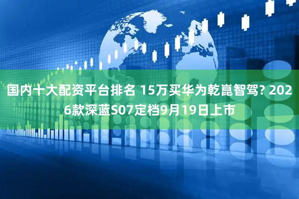 国内十大配资平台排名 15万买华为乾崑智驾? 2026款深蓝S07定档9月19日上市