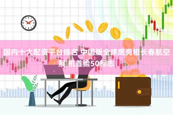 国内十大配资平台排名 中国版全球鹰亮相长春航空展 机首绘50标志