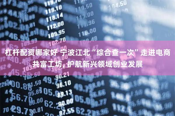 杠杆配资哪家好 宁波江北“综合查一次”走进电商共富工坊, 护航新兴领域创业发展