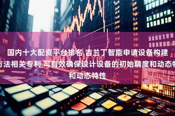 国内十大配资平台排名 吉兰丁智能申请设备构建等方法相关专利 可有效确保设计设备的初始精度和动态特性