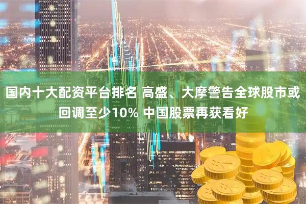 国内十大配资平台排名 高盛、大摩警告全球股市或回调至少10% 中国股票再获看好