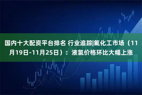 国内十大配资平台排名 行业追踪|氟化工市场（11月19日-11月25日）：液氯价格环比大幅上涨