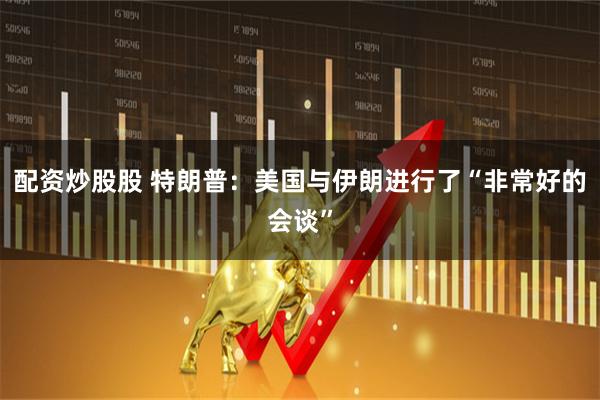 配资炒股股 特朗普：美国与伊朗进行了“非常好的会谈”