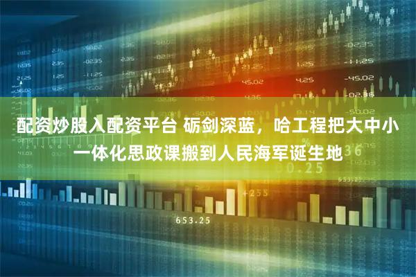 配资炒股入配资平台 砺剑深蓝，哈工程把大中小一体化思政课搬到人民海军诞生地
